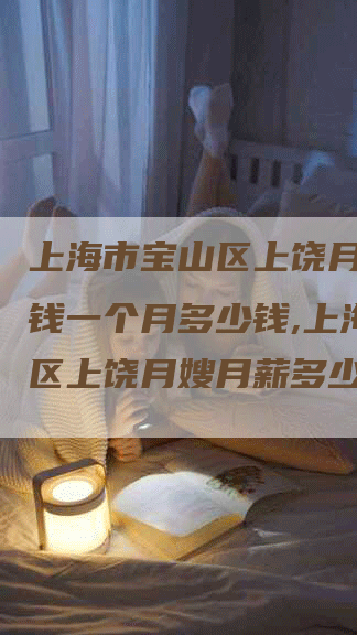 上海市宝山区上饶月嫂多少钱一个月多少钱,上海宝山区上饶月嫂月薪多少?-住家保姆月嫂服务_家政保洁钟点工家政服务_速上门月嫂网首页