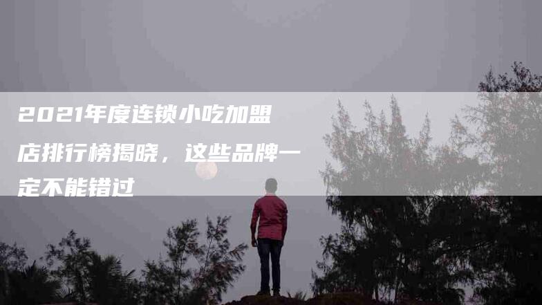 2021年度连锁小吃加盟店排行榜揭晓，这些品牌一定不能错过