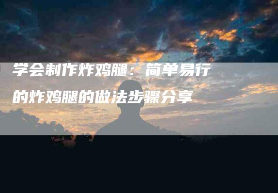 学会制作炸鸡腿：简单易行的炸鸡腿的做法步骤分享-住家保姆月嫂服务_家政保洁钟点工家政服务_速上门月嫂网首页