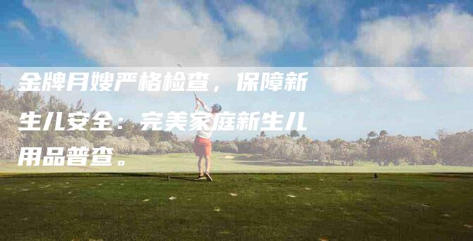 金牌月嫂严格检查，保障新生儿安全：完美家庭新生儿用品普查。