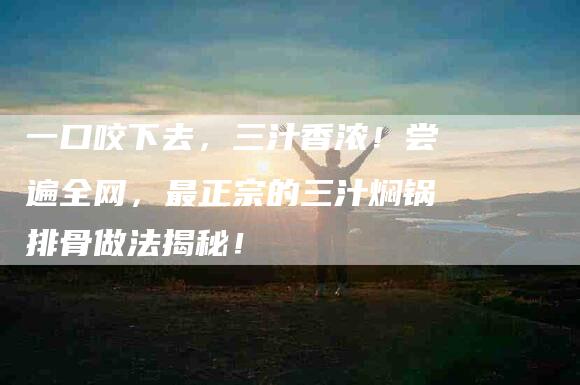 一口咬下去，三汁香浓！尝遍全网，最正宗的三汁焖锅排骨做法揭秘！