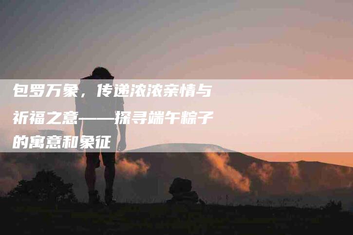 包罗万象，传递浓浓亲情与祈福之意——探寻端午粽子的寓意和象征