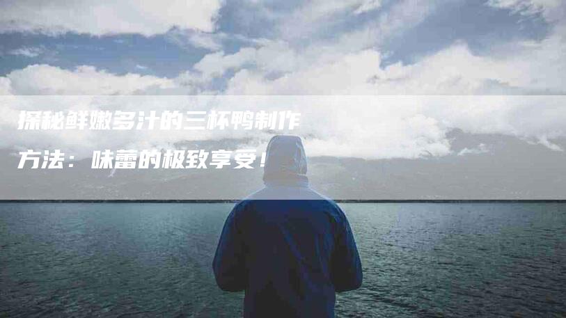 探秘鲜嫩多汁的三杯鸭制作方法：味蕾的极致享受！-住家保姆月嫂服务_家政保洁钟点工家政服务_速上门月嫂网首页