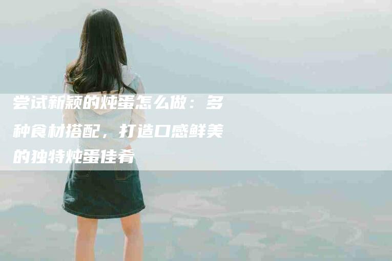 尝试新颖的炖蛋怎么做：多种食材搭配，打造口感鲜美的独特炖蛋佳肴-住家保姆月嫂服务_家政保洁钟点工家政服务_速上门月嫂网首页