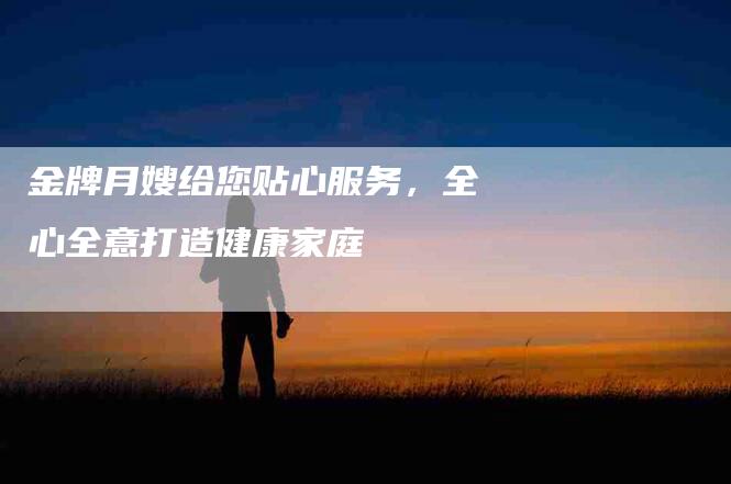 金牌月嫂给您贴心服务，全心全意打造健康家庭