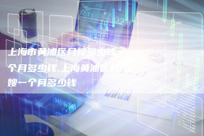上海市黄浦区月嫂多少钱一个月多少钱,上海黄浦区月嫂一个月多少钱