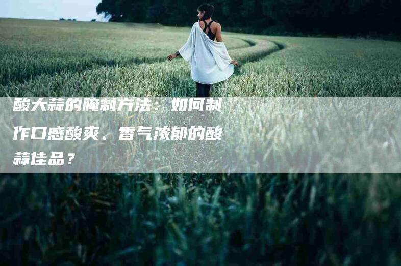 酸大蒜的腌制方法：如何制作口感酸爽、香气浓郁的酸蒜佳品？-住家保姆月嫂服务_家政保洁钟点工家政服务_速上门月嫂网首页