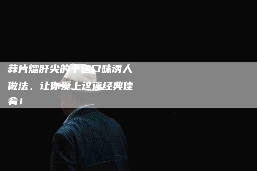 蒜片熘肝尖的十道口味诱人做法，让你爱上这道经典佳肴！-住家保姆月嫂服务_家政保洁钟点工家政服务_速上门月嫂网首页