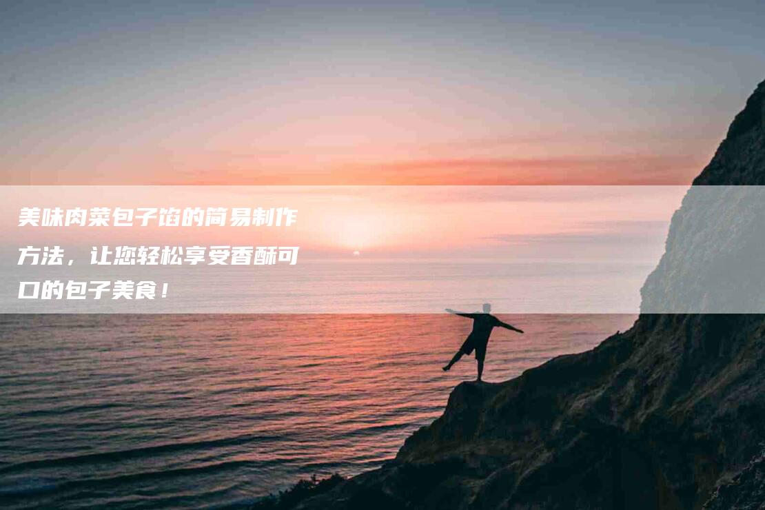 美味肉菜包子馅的简易制作方法，让您轻松享受香酥可口的包子美食！-住家保姆月嫂服务_家政保洁钟点工家政服务_速上门月嫂网首页