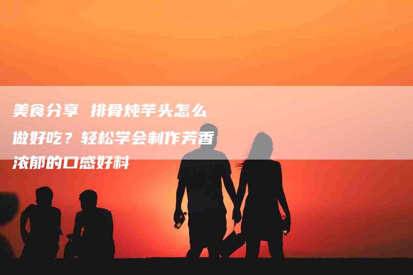 美食分享 排骨炖芋头怎么做好吃?轻松学会制作芳香浓郁的口感好料-住家保姆月嫂服务_家政保洁钟点工家政服务_速上门月嫂网首页
