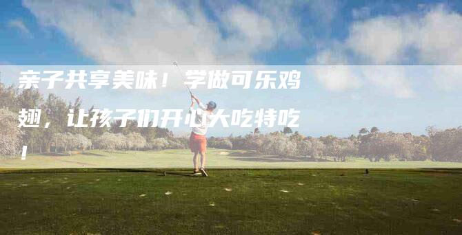 亲子共享美味！学做可乐鸡翅，让孩子们开心大吃特吃！-住家保姆月嫂服务_家政保洁钟点工家政服务_速上门月嫂网首页