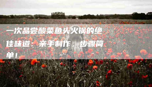 一次品尝酸菜鱼头火锅的绝佳味道：亲手制作，步骤简单！