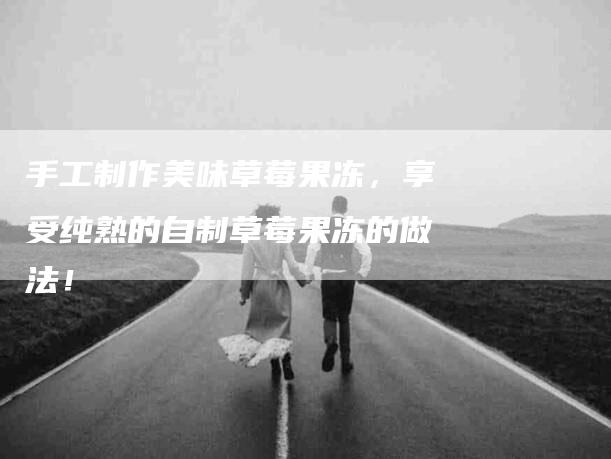 手工制作美味草莓果冻，享受纯熟的自制草莓果冻的做法！-住家保姆月嫂服务_家政保洁钟点工家政服务_速上门月嫂网首页