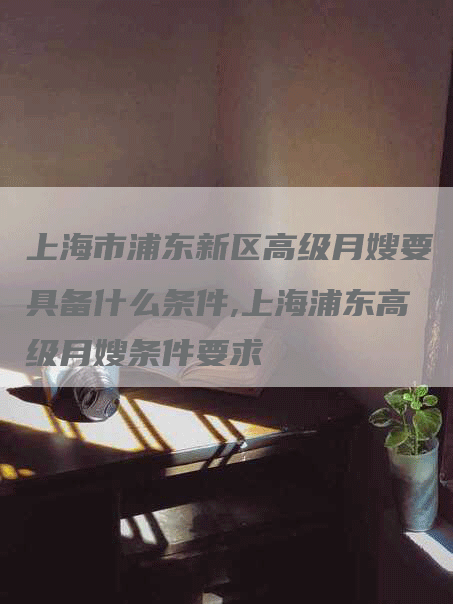 上海市浦东新区高级月嫂要具备什么条件,上海浦东高级月嫂条件要求-住家保姆月嫂服务_家政保洁钟点工家政服务_速上门月嫂网首页