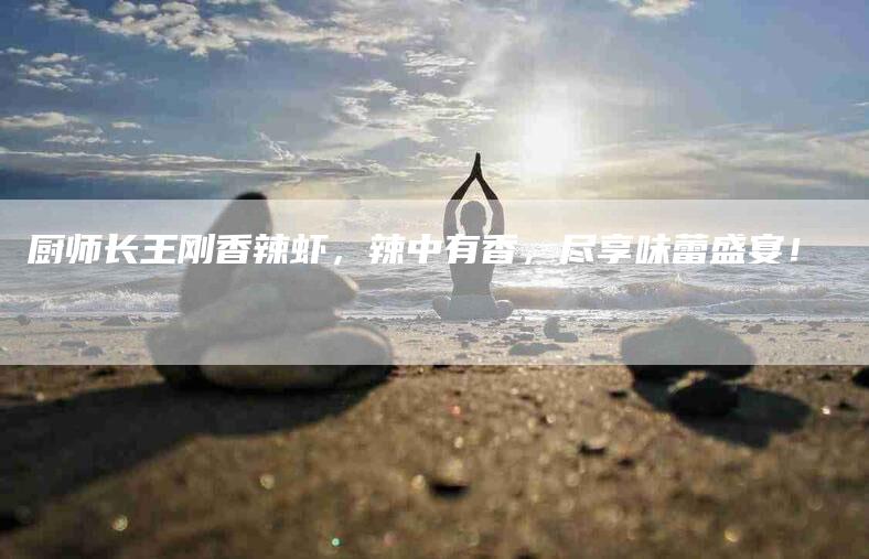 厨师长王刚香辣虾，辣中有香，尽享味蕾盛宴！-住家保姆月嫂服务_家政保洁钟点工家政服务_速上门月嫂网首页