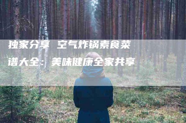 独家分享 空气炸锅素食菜谱大全：美味健康全家共享-住家保姆月嫂服务_家政保洁钟点工家政服务_速上门月嫂网首页