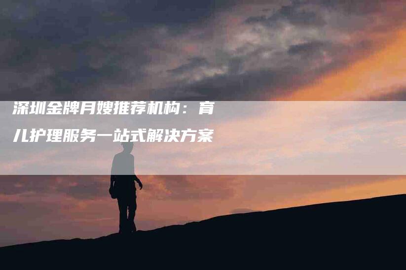 深圳金牌月嫂推荐机构：育儿护理服务一站式解决方案-速上门月嫂网