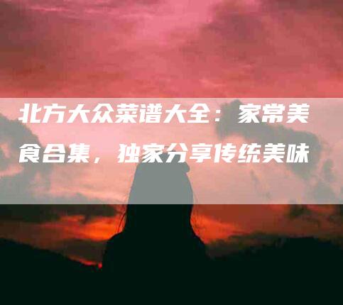北方大众菜谱大全：家常美食合集，独家分享传统美味