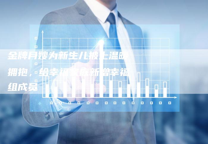 金牌月嫂为新生儿披上温暖拥抱，给幸福家庭新增幸福组成员