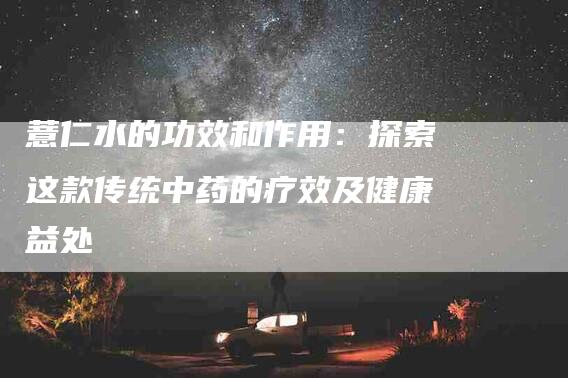 薏仁水的功效和作用：探索这款传统中药的疗效及健康益处-住家保姆月嫂服务_家政保洁钟点工家政服务_速上门月嫂网首页