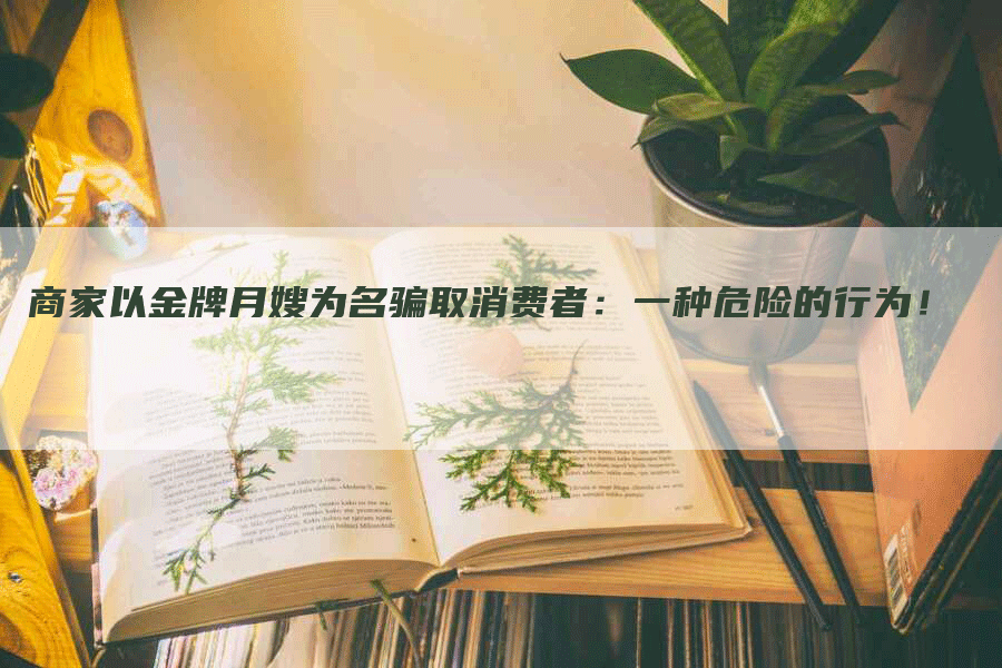 商家以金牌月嫂为名骗取消费者：一种危险的行为！-速上门月嫂网