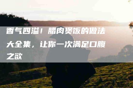 香气四溢！腊肉煲饭的做法大全集，让你一次满足口腹之欲-住家保姆月嫂服务_家政保洁钟点工家政服务_速上门月嫂网首页