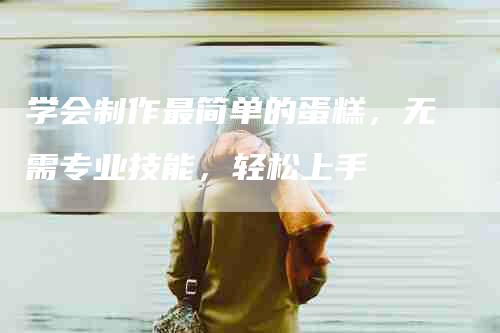 学会制作最简单的蛋糕，无需专业技能，轻松上手-住家保姆月嫂服务_家政保洁钟点工家政服务_速上门月嫂网首页