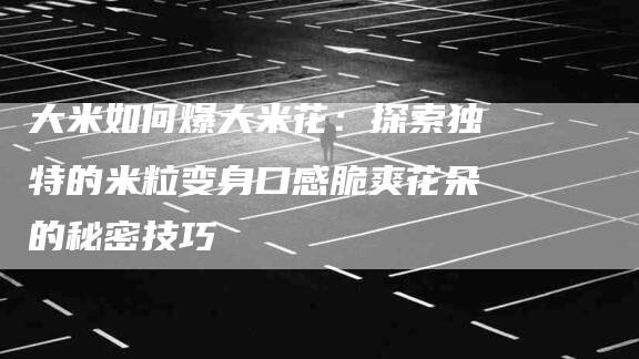大米如何爆大米花：探索独特的米粒变身口感脆爽花朵的秘密技巧-住家保姆月嫂服务_家政保洁钟点工家政服务_速上门月嫂网首页