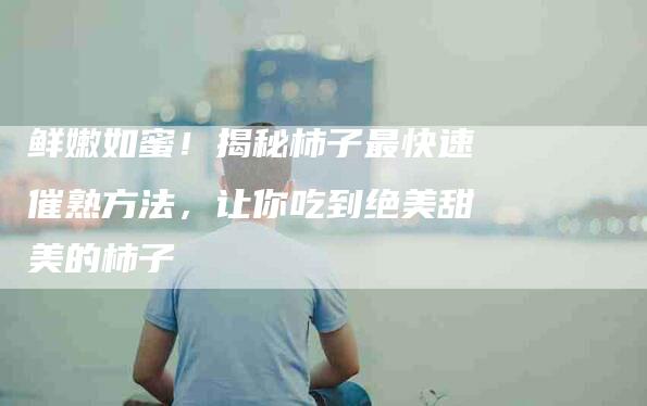 鲜嫩如蜜！揭秘柿子最快速催熟方法，让你吃到绝美甜美的柿子-住家保姆月嫂服务_家政保洁钟点工家政服务_速上门月嫂网首页