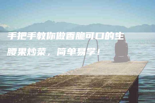 手把手教你做香脆可口的生腰果炒菜，简单易学！-住家保姆月嫂服务_家政保洁钟点工家政服务_速上门月嫂网首页