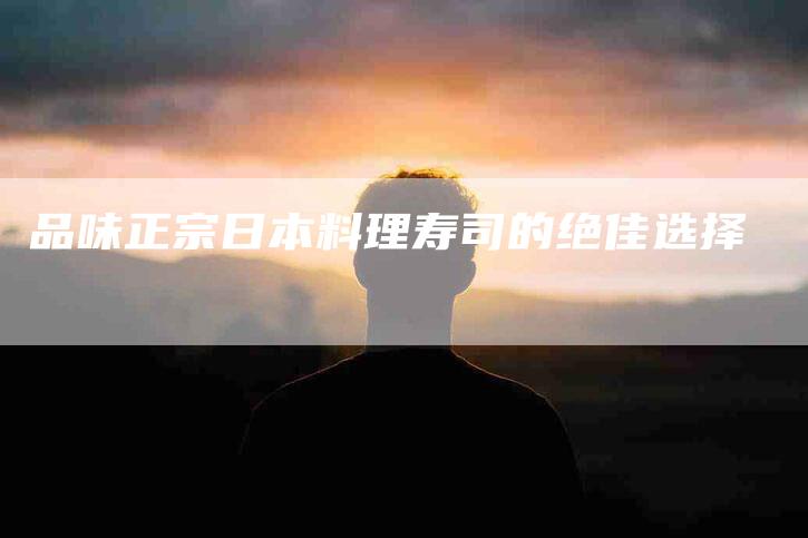 品味正宗日本料理寿司的绝佳选择-住家保姆月嫂服务_家政保洁钟点工家政服务_速上门月嫂网首页
