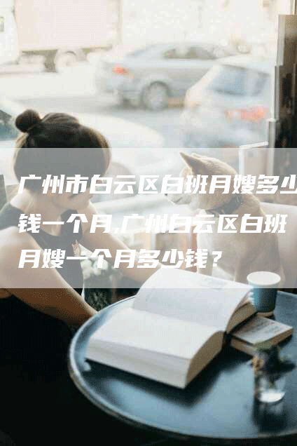 广州市白云区白班月嫂多少钱一个月,广州白云区白班月嫂一个月多少钱？-速上门月嫂网