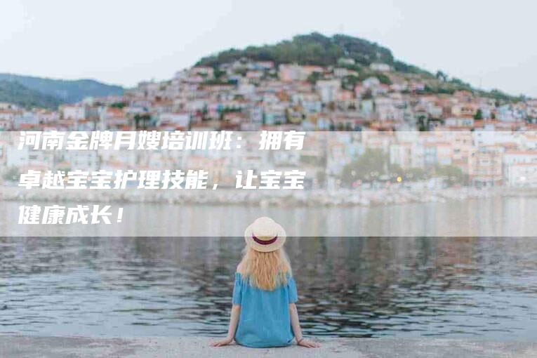 河南金牌月嫂培训班：拥有卓越宝宝护理技能，让宝宝健康成长！