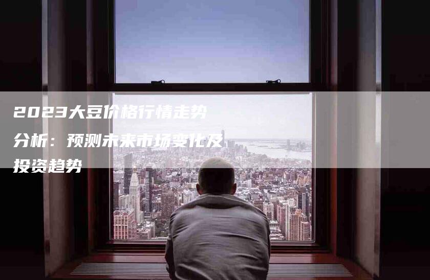 2023大豆价格行情走势分析:预测未来市场变化及投资趋势-住家保姆月嫂服务_家政保洁钟点工家政服务_速上门月嫂网首页