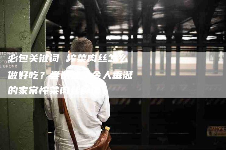 必包关键词 榨菜肉丝怎么做好吃？尝试这个令人垂涎的家常榨菜肉丝食谱-住家保姆月嫂服务_家政保洁钟点工家政服务_速上门月嫂网首页