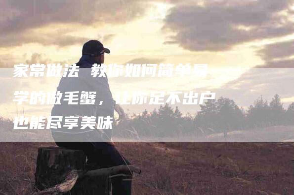 家常做法 教你如何简单易学的做毛蟹，让你足不出户也能尽享美味-住家保姆月嫂服务_家政保洁钟点工家政服务_速上门月嫂网首页