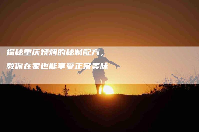 揭秘重庆烧烤的秘制配方，教你在家也能享受正宗美味-住家保姆月嫂服务_家政保洁钟点工家政服务_速上门月嫂网首页