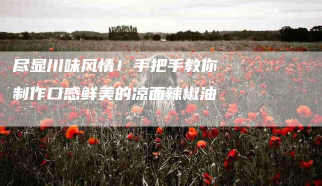 尽显川味风情!手把手教你制作口感鲜美的凉面辣椒油-住家保姆月嫂服务_家政保洁钟点工家政服务_速上门月嫂网首页