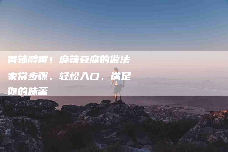 香辣醇香！麻辣豆腐的做法家常步骤，轻松入口，满足你的味蕾
