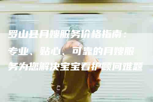 罗山县月嫂服务价格指南：专业、贴心、可靠的月嫂服务为您解决宝宝看护顾问难题