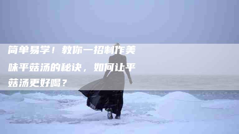简单易学！教你一招制作美味平菇汤的秘诀，如何让平菇汤更好喝？
