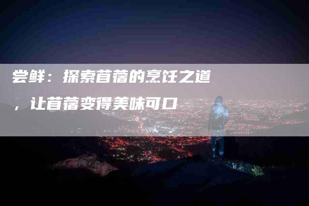 尝鲜：探索苜蓿的烹饪之道，让苜蓿变得美味可口-住家保姆月嫂服务_家政保洁钟点工家政服务_速上门月嫂网首页