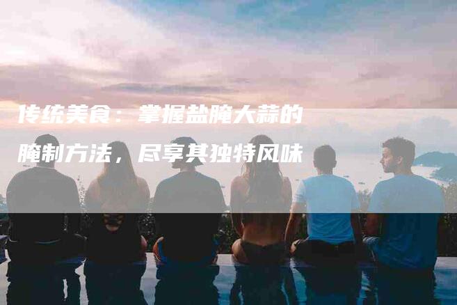 传统美食：掌握盐腌大蒜的腌制方法，尽享其独特风味