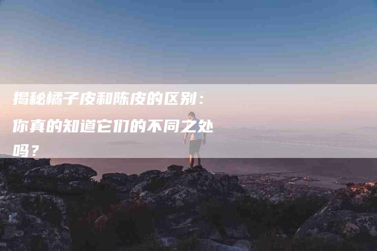 揭秘橘子皮和陈皮的区别：你真的知道它们的不同之处吗？