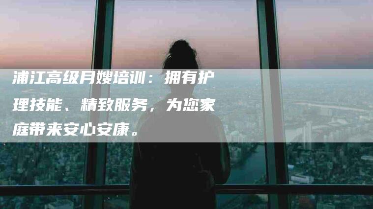 浦江高级月嫂培训：拥有护理技能、精致服务，为您家庭带来安心安康。