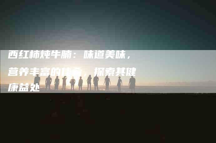 西红柿炖牛腩：味道美味，营养丰富的佳肴，探索其健康益处