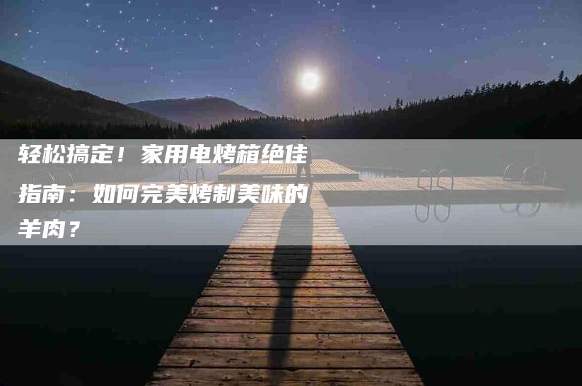 轻松搞定！家用电烤箱绝佳指南：如何完美烤制美味的羊肉？