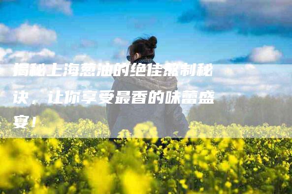 揭秘上海葱油的绝佳熬制秘诀，让你享受最香的味蕾盛宴！-住家保姆月嫂服务_家政保洁钟点工家政服务_速上门月嫂网首页