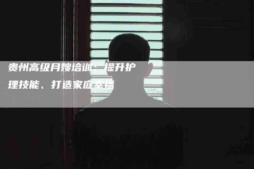 贵州高级月嫂培训：提升护理技能、打造家庭幸福-住家保姆月嫂服务_家政保洁钟点工家政服务_速上门月嫂网首页