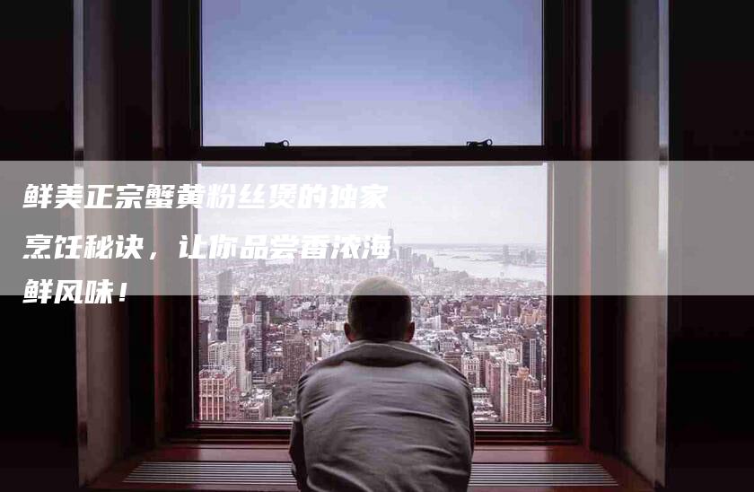 鲜美正宗蟹黄粉丝煲的独家烹饪秘诀，让你品尝香浓海鲜风味！-住家保姆月嫂服务_家政保洁钟点工家政服务_速上门月嫂网首页
